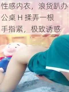 性感内衣，浪货趴办公桌 H 揉弄一根手指紧，极致诱惑