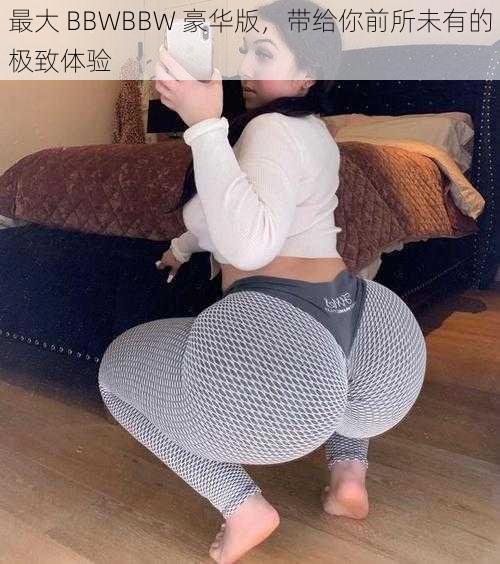 最大 BBWBBW 豪华版，带给你前所未有的极致体验