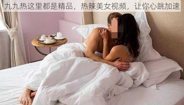 九九热这里都是精品，热辣美女视频，让你心跳加速