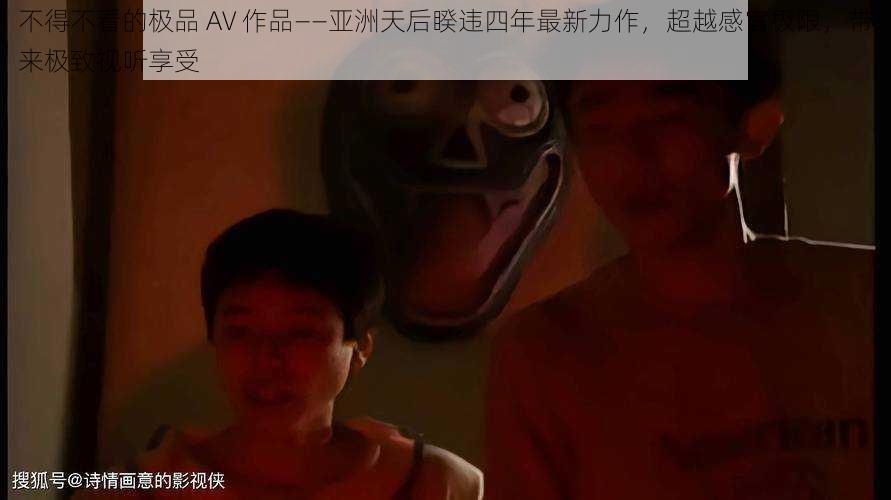 不得不看的极品 AV 作品——亚洲天后睽违四年最新力作，超越感官极限，带来极致视听享受