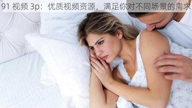 91 视频 3p：优质视频资源，满足你对不同场景的需求