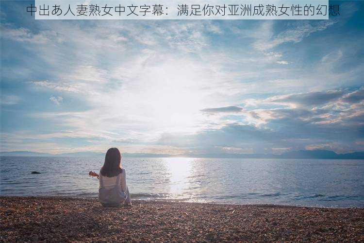 中出あ人妻熟女中文字幕：满足你对亚洲成熟女性的幻想