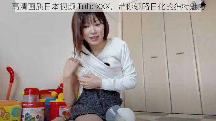 高清画质日本视频 TubeXXX，带你领略日化的独特魅力