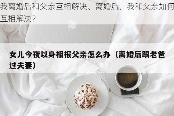 我离婚后和父亲互相解决、离婚后，我和父亲如何互相解决？