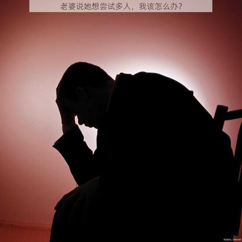 老婆说她想尝试多人，我该怎么办？